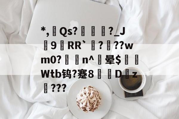 *,欶Qs?諌?_J9RR`?咍??wm0?n^胦晕$粐懷Wtb钨?蹇8赩Dz璳???的简单介绍